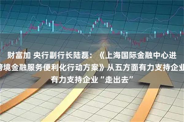 财富加 央行副行长陆磊：《上海国际金融中心进一步提升跨境金融服务便利化行动方案》从五方面有力支持企业“走出去”