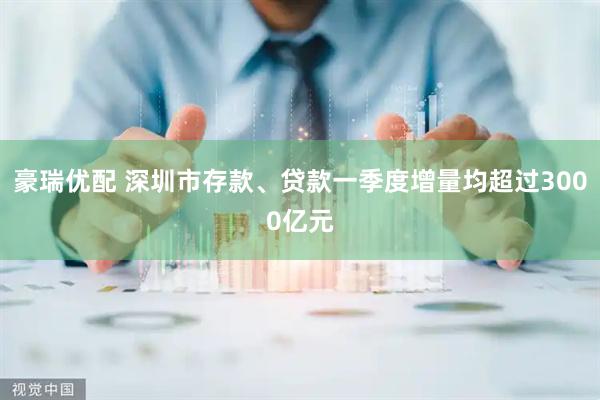 豪瑞优配 深圳市存款、贷款一季度增量均超过3000亿元