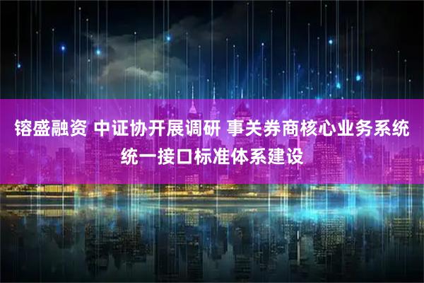 镕盛融资 中证协开展调研 事关券商核心业务系统统一接口标准体系建设