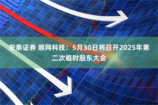 安泰证券 顺网科技：5月30日将召开2025年第二次临时股东大会