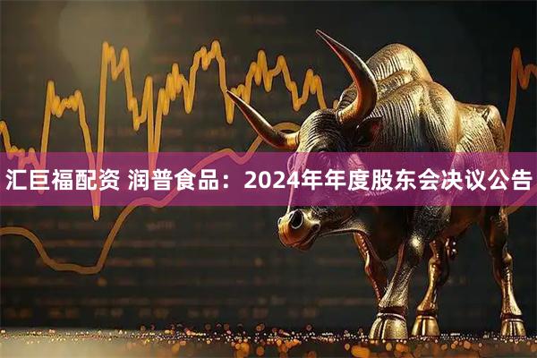 汇巨福配资 润普食品：2024年年度股东会决议公告