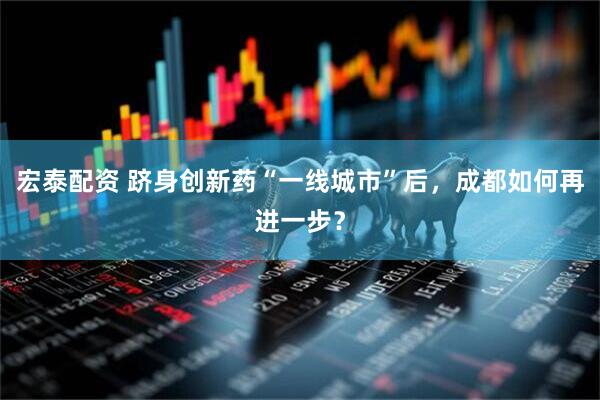 宏泰配资 跻身创新药“一线城市”后，成都如何再进一步？