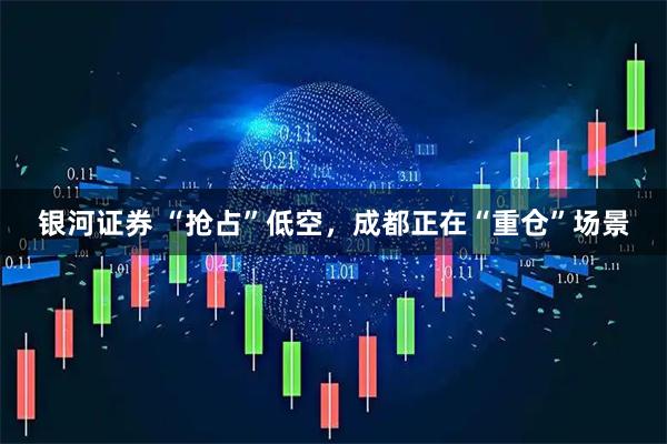 银河证券 “抢占”低空，成都正在“重仓”场景