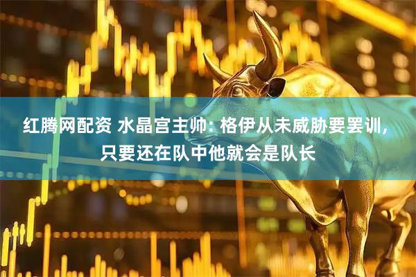 红腾网配资 水晶宫主帅: 格伊从未威胁要罢训, 只要还在队中他就会是队长