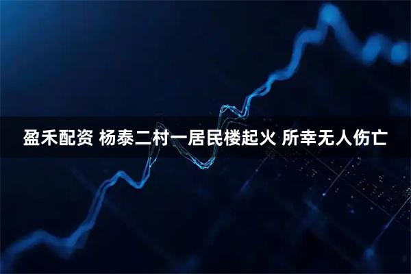 盈禾配资 杨泰二村一居民楼起火 所幸无人伤亡
