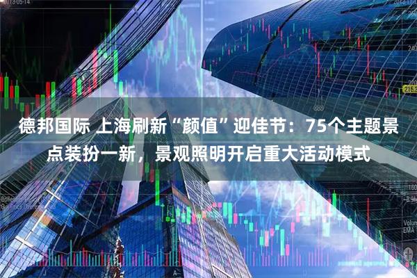 德邦国际 上海刷新“颜值”迎佳节：75个主题景点装扮一新，景观照明开启重大活动模式