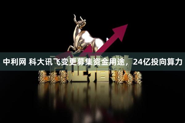 中利网 科大讯飞变更募集资金用途，24亿投向算力
