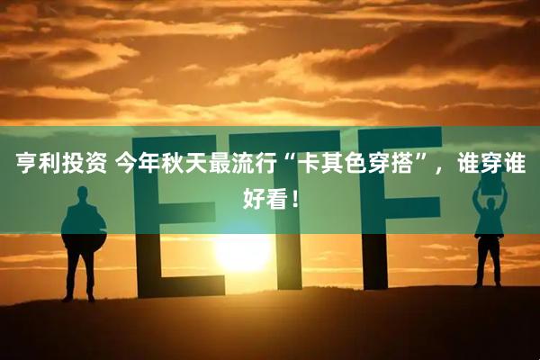 亨利投资 今年秋天最流行“卡其色穿搭”,谁穿谁好看!