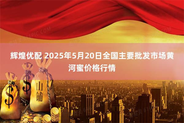 辉煌优配 2025年5月20日全国主要批发市场黄河蜜价格行情
