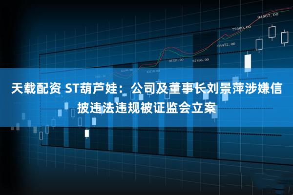 天载配资 ST葫芦娃：公司及董事长刘景萍涉嫌信披违法违规被证监会立案