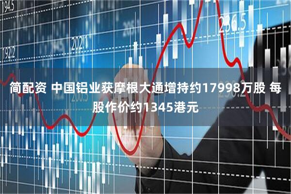 简配资 中国铝业获摩根大通增持约17998万股 每股作价约1345港元