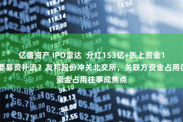 亿盛资产 IPO雷达 分红153亿+账上资金133亿,还要募资补流?友邦股份冲关北交所,关联方资金占用往事成焦点