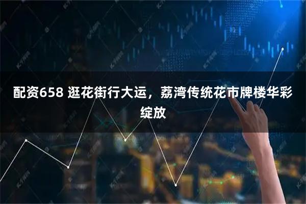 配资658 逛花街行大运，荔湾传统花市牌楼华彩绽放