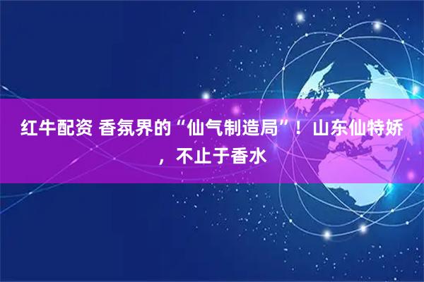 红牛配资 香氛界的“仙气制造局”!山东仙特娇,不止于香水