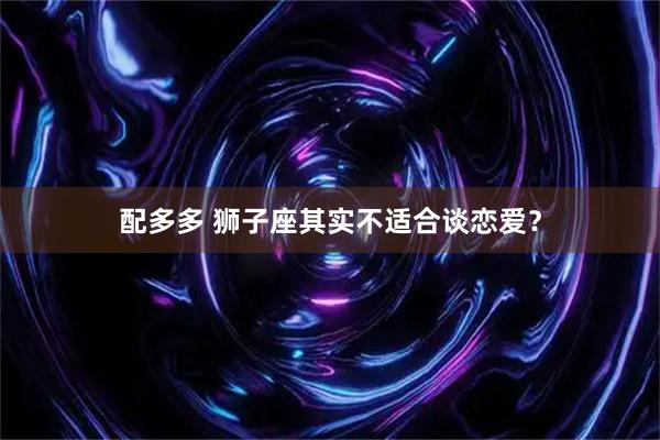 配多多 狮子座其实不适合谈恋爱？