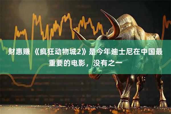 财惠赚 《疯狂动物城2》是今年迪士尼在中国最重要的电影，没有之一