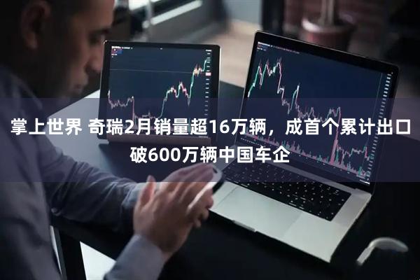 掌上世界 奇瑞2月销量超16万辆,成首个累计出口破600万辆中国车企