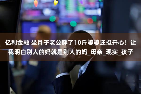 亿利金融 坐月子老公胖了10斤婆婆还挺开心！让我明白别人的妈就是别人的妈_母亲_现实_孩子