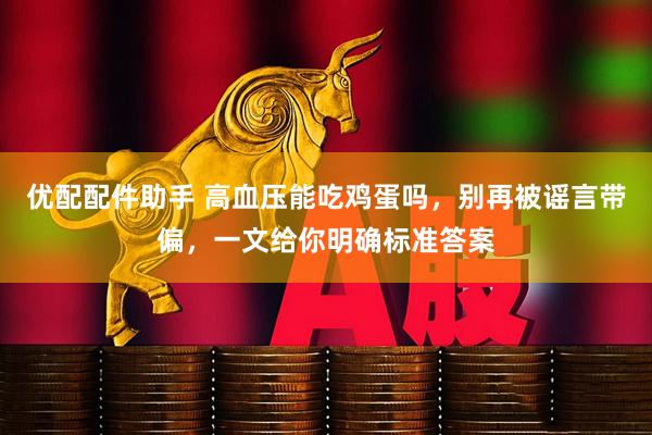 优配配件助手 高血压能吃鸡蛋吗，别再被谣言带偏，一文给你明确标准答案
