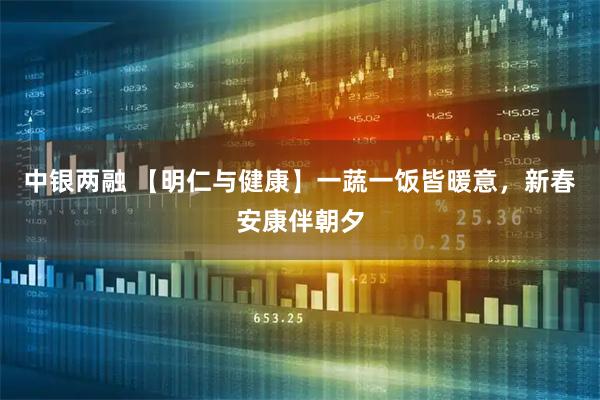 中银两融 【明仁与健康】一蔬一饭皆暖意，新春安康伴朝夕